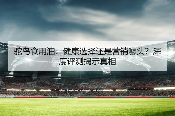 驼鸟食用油：健康选择还是营销噱头？深度评测揭示真相